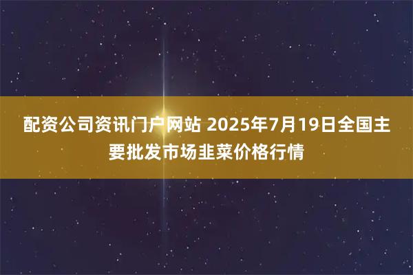 配资公司资讯门户网站 2025年7月19日全国主要批发市场韭菜价格行情