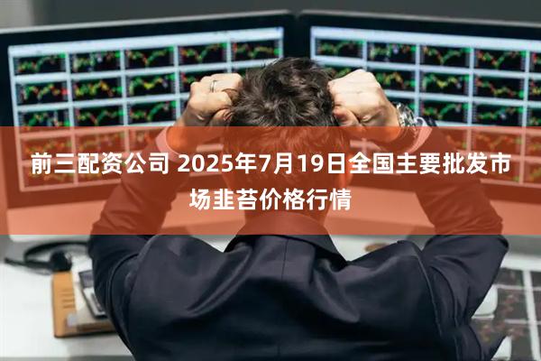 前三配资公司 2025年7月19日全国主要批发市场韭苔价格行情