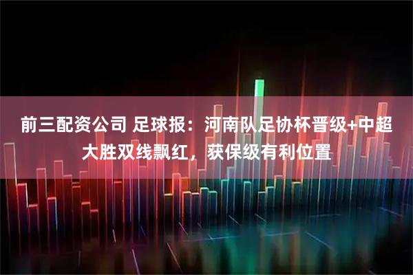 前三配资公司 足球报：河南队足协杯晋级+中超大胜双线飘红，获保级有利位置