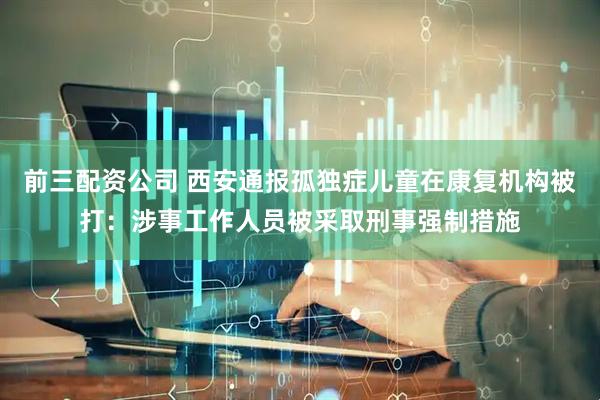 前三配资公司 西安通报孤独症儿童在康复机构被打：涉事工作人员被采取刑事强制措施