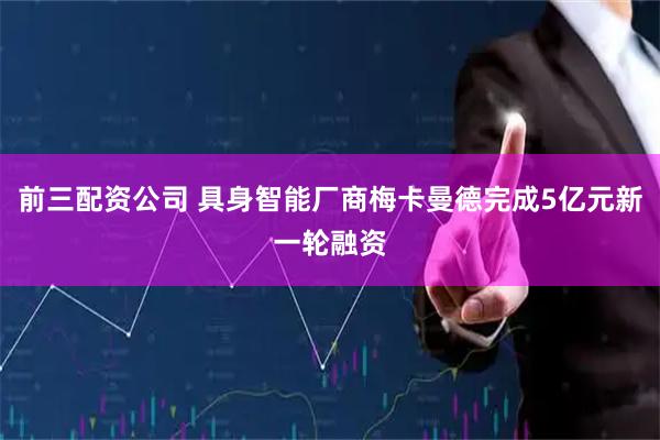 前三配资公司 具身智能厂商梅卡曼德完成5亿元新一轮融资