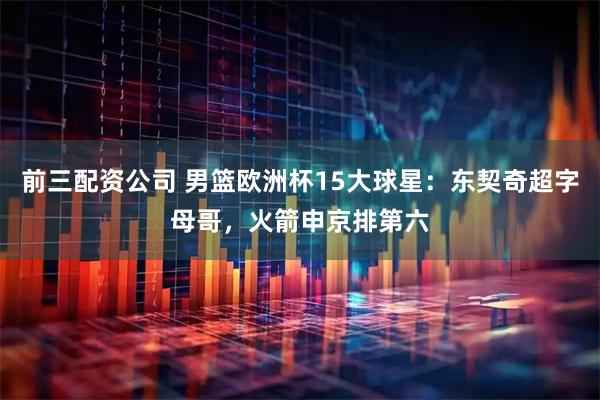 前三配资公司 男篮欧洲杯15大球星：东契奇超字母哥，火箭申京排第六