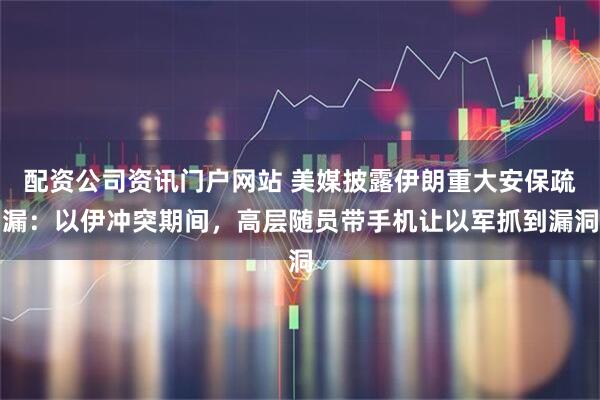 配资公司资讯门户网站 美媒披露伊朗重大安保疏漏：以伊冲突期间，高层随员带手机让以军抓到漏洞