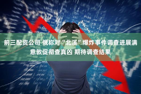 前三配资公司 俄称对“北溪”爆炸事件调查进展满意敦促彻查真凶 期待调查结果
