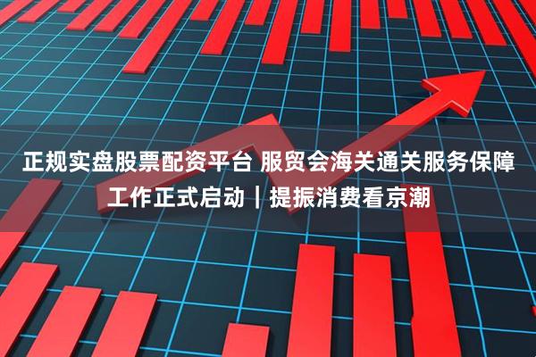 正规实盘股票配资平台 服贸会海关通关服务保障工作正式启动｜提振消费看京潮