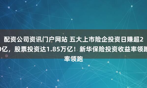 配资公司资讯门户网站 五大上市险企投资日赚超20亿，股票投资达1.85万亿！新华保险投资收益率领跑