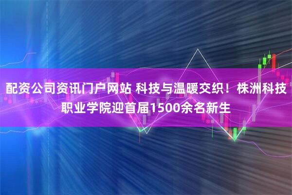 配资公司资讯门户网站 科技与温暖交织！株洲科技职业学院迎首届1500余名新生
