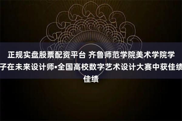 正规实盘股票配资平台 齐鲁师范学院美术学院学子在未来设计师•全国高校数字艺术设计大赛中获佳绩