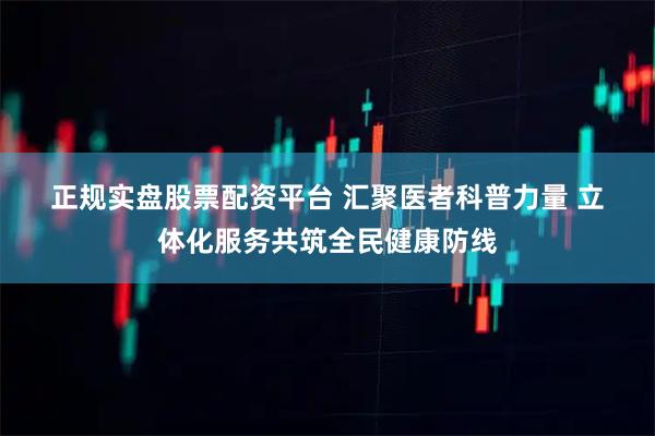 正规实盘股票配资平台 汇聚医者科普力量&#32;立体化服务共筑全民健康防线