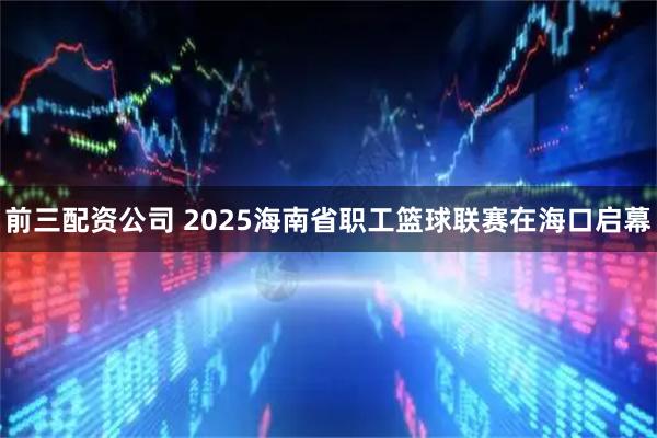 前三配资公司 2025海南省职工篮球联赛在海口启幕
