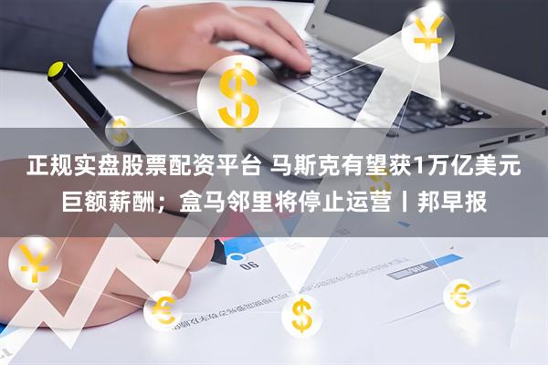 正规实盘股票配资平台 马斯克有望获1万亿美元巨额薪酬；盒马邻里将停止运营丨邦早报