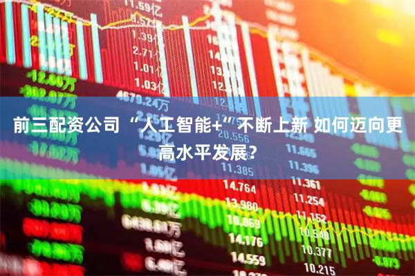 前三配资公司 “人工智能+”不断上新 如何迈向更高水平发展？