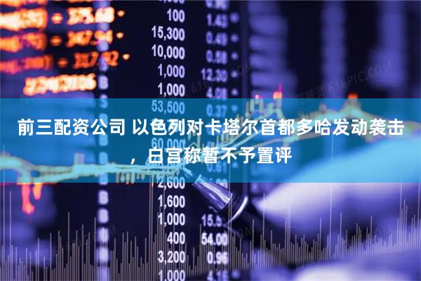 前三配资公司 以色列对卡塔尔首都多哈发动袭击，白宫称暂不予置评