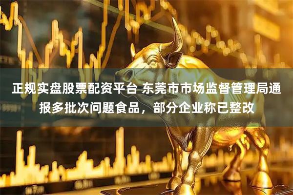 正规实盘股票配资平台 东莞市市场监督管理局通报多批次问题食品，部分企业称已整改