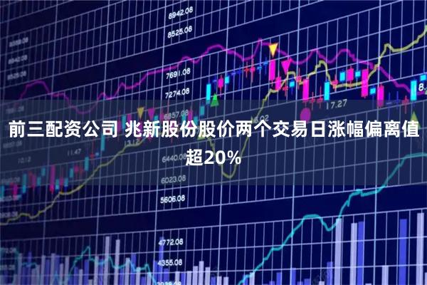 前三配资公司 兆新股份股价两个交易日涨幅偏离值超20%