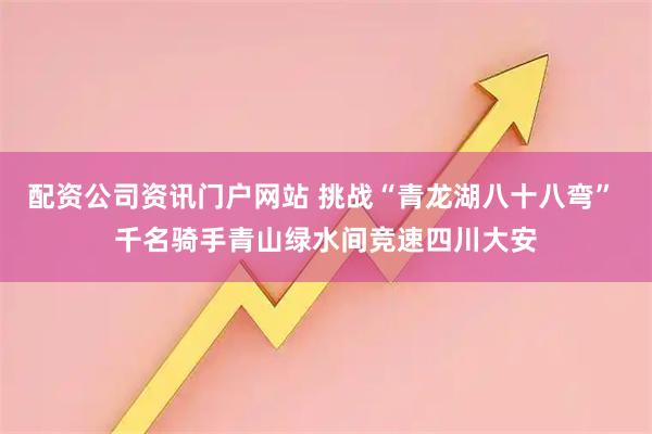 配资公司资讯门户网站 挑战“青龙湖八十八弯” 千名骑手青山绿水间竞速四川大安