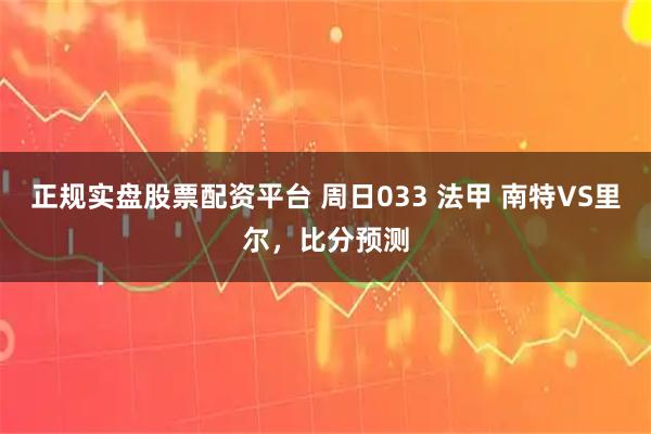 正规实盘股票配资平台 周日033 法甲 南特VS里尔，比分预测