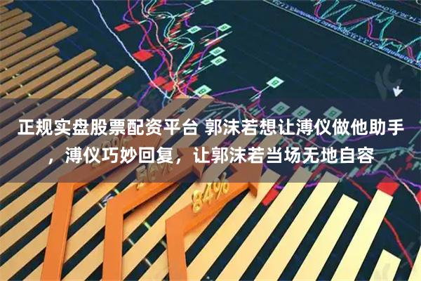 正规实盘股票配资平台 郭沫若想让溥仪做他助手，溥仪巧妙回复，让郭沫若当场无地自容