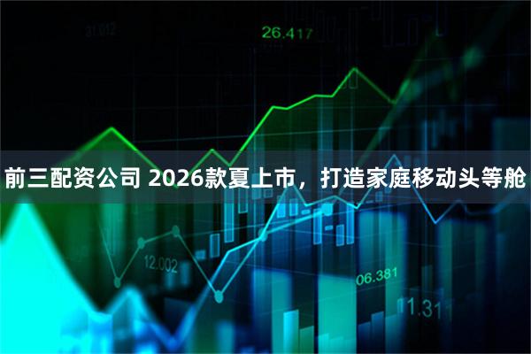 前三配资公司 2026款夏上市,打造家庭移动头等舱