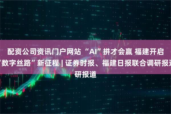 配资公司资讯门户网站 “AI”拼才会赢 福建开启“数字丝路”新征程 | 证券时报、福建日报联合调研报道