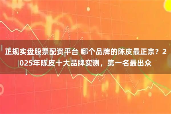 正规实盘股票配资平台 哪个品牌的陈皮最正宗？2025年陈皮十大品牌实测，第一名最出众