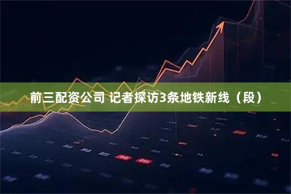 前三配资公司 记者探访3条地铁新线（段）