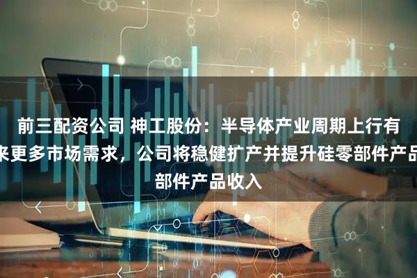 前三配资公司 神工股份：半导体产业周期上行有望带来更多市场需求，公司将稳健扩产并提升硅零部件产品收入