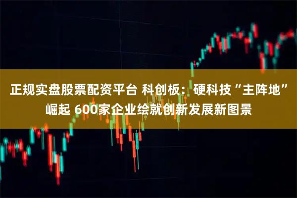 正规实盘股票配资平台 科创板：硬科技“主阵地”崛起 600家企业绘就创新发展新图景