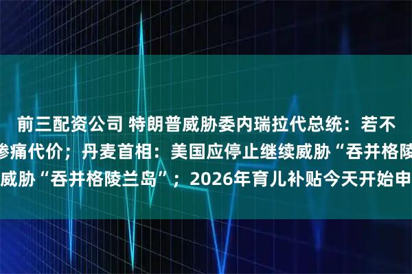 前三配资公司 特朗普威胁委内瑞拉代总统：若不正确行事，将付出更惨痛代价；丹麦首相：美国应停止继续威胁“吞并格陵兰岛”；2026年育儿补贴今天开始申领丨早报