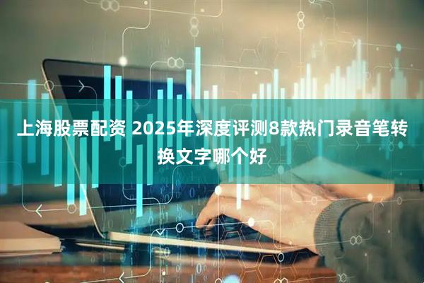 上海股票配资 2025年深度评测8款热门录音笔转换文字哪个好