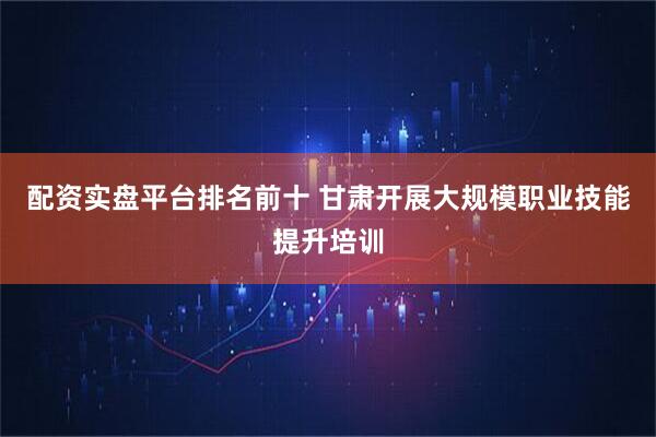 配资实盘平台排名前十 甘肃开展大规模职业技能提升培训