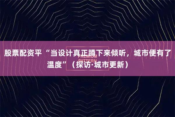 股票配资平 “当设计真正蹲下来倾听，城市便有了温度”（探访·城市更新）