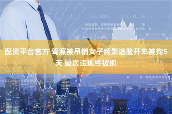 配资平台官方 驾照被吊销女子频繁遮脸开车被拘5天 屡次违规终被抓