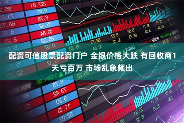 配资可信股票配资门户 金银价格大跌 有回收商1天亏百万 市场乱象频出