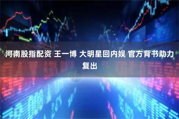 河南股指配资 王一博 大明星回内娱 官方背书助力复出