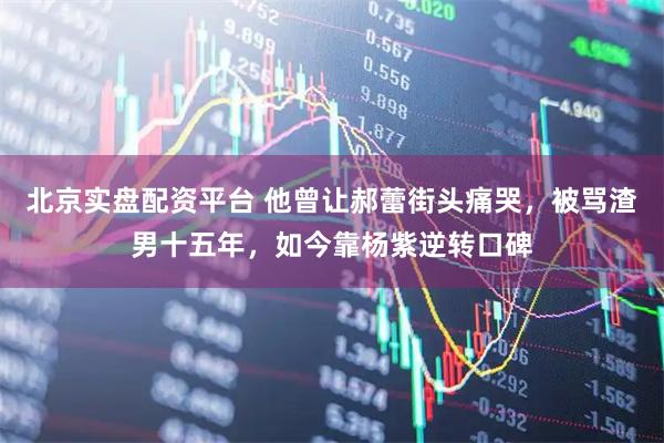 北京实盘配资平台 他曾让郝蕾街头痛哭，被骂渣男十五年，如今靠杨紫逆转口碑