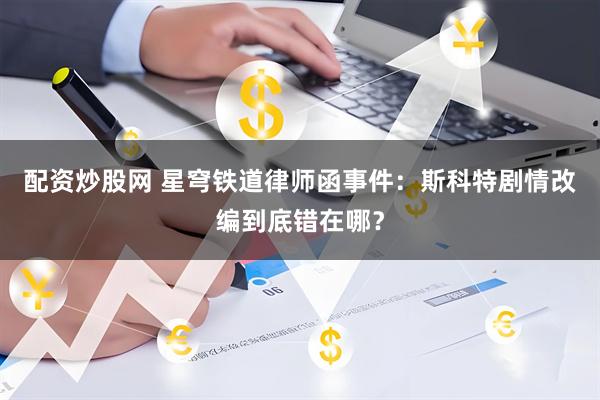 配资炒股网 星穹铁道律师函事件：斯科特剧情改编到底错在哪？