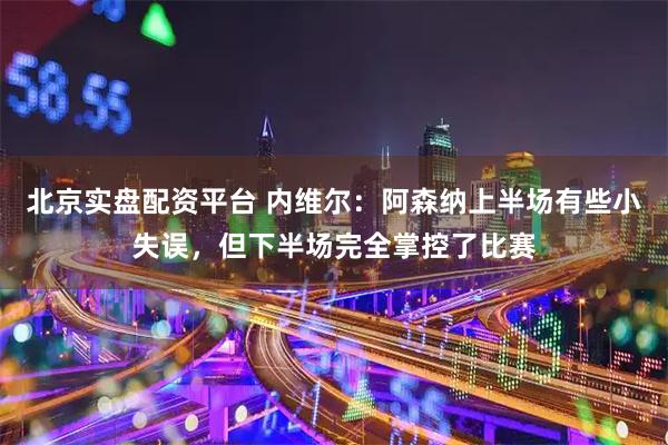 北京实盘配资平台 内维尔：阿森纳上半场有些小失误，但下半场完全掌控了比赛