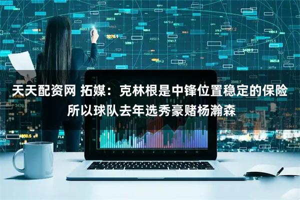 天天配资网 拓媒：克林根是中锋位置稳定的保险 所以球队去年选秀豪赌杨瀚森