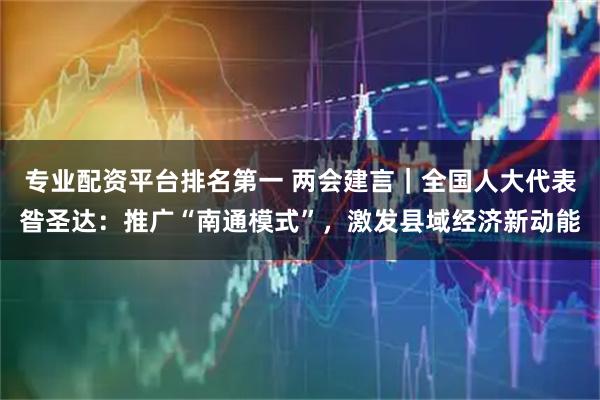 专业配资平台排名第一 两会建言｜全国人大代表昝圣达：推广“南通模式”，激发县域经济新动能