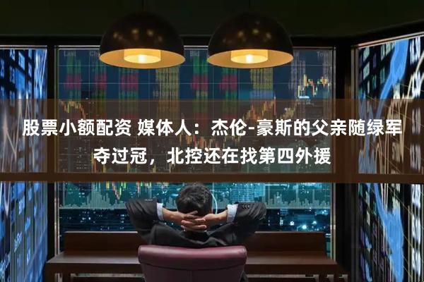 股票小额配资 媒体人：杰伦-豪斯的父亲随绿军夺过冠，北控还在找第四外援