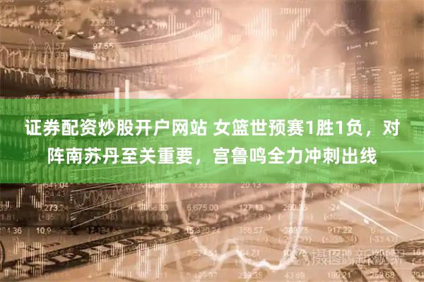 证券配资炒股开户网站 女篮世预赛1胜1负，对阵南苏丹至关重要，宫鲁鸣全力冲刺出线