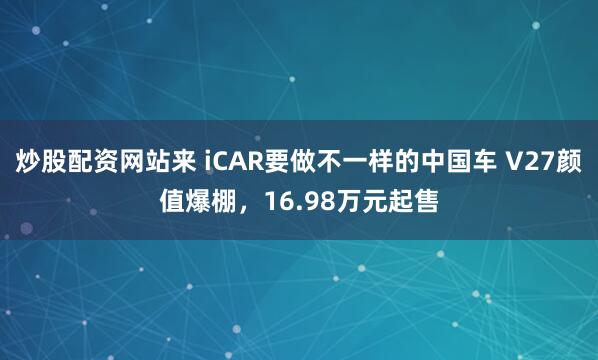 炒股配资网站来 iCAR要做不一样的中国车 V27颜值爆棚，16.98万元起售