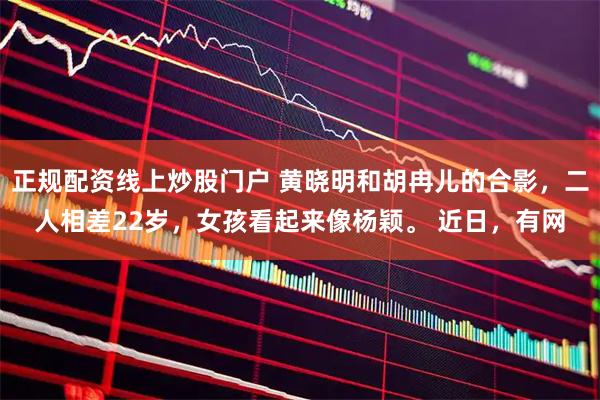 正规配资线上炒股门户 黄晓明和胡冉儿的合影,二人相差22岁,女孩看起来像杨颖。 近日,有网