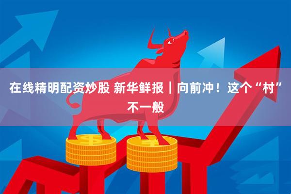 在线精明配资炒股 新华鲜报|向前冲!这个“村”不一般