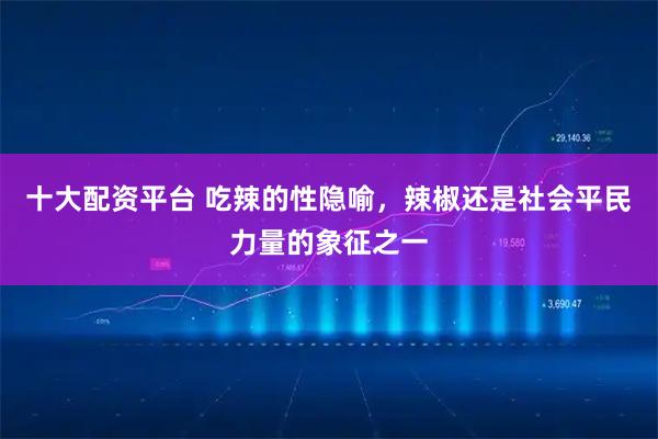 十大配资平台 吃辣的性隐喻，辣椒还是社会平民力量的象征之一
