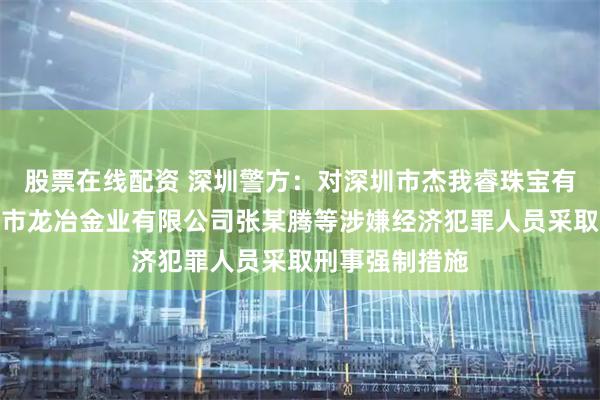股票在线配资 深圳警方：对深圳市杰我睿珠宝有限公司、深圳市龙冶金业有限公司张某腾等涉嫌经济犯罪人员采取刑事强制措施