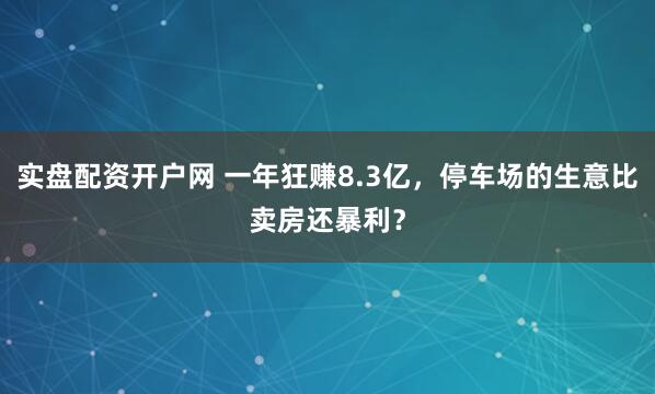 实盘配资开户网 一年狂赚8.3亿，停车场的生意比卖房还暴利？