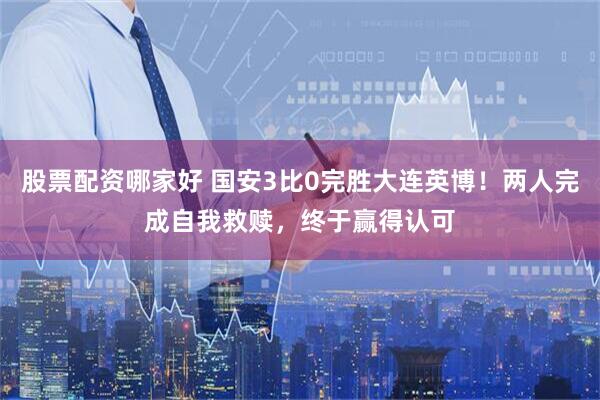 股票配资哪家好 国安3比0完胜大连英博！两人完成自我救赎，终于赢得认可
