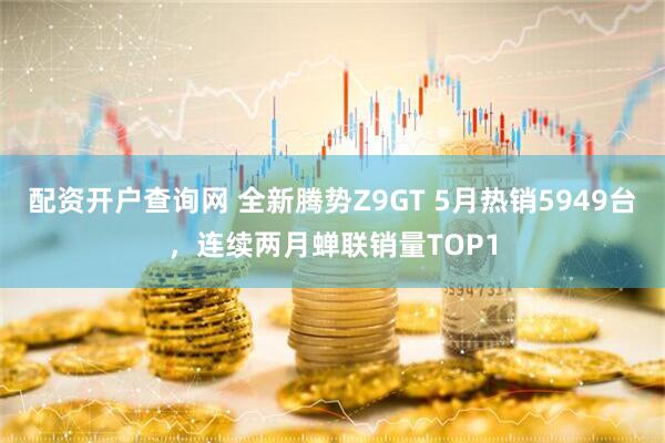 配资开户查询网 全新腾势Z9GT 5月热销5949台,连续两月蝉联销量TOP1